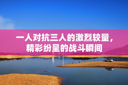 一人對抗三人的激烈較量，精彩紛呈的戰(zhàn)斗瞬間