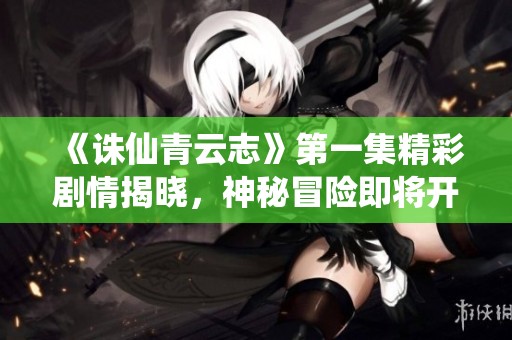 《誅仙青云志》第一集精彩劇情揭曉，神秘冒險即將開啟