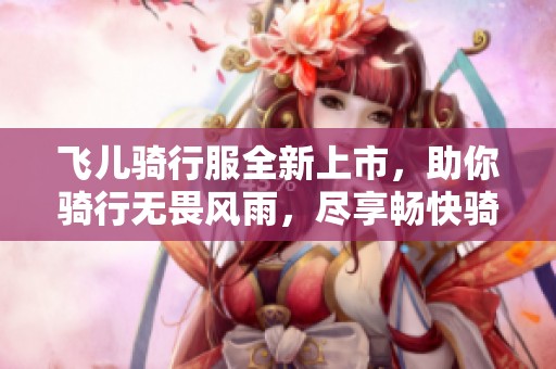 飛兒騎行服全新上市，助你騎行無(wú)畏風(fēng)雨，盡享暢快騎行體驗(yàn)！