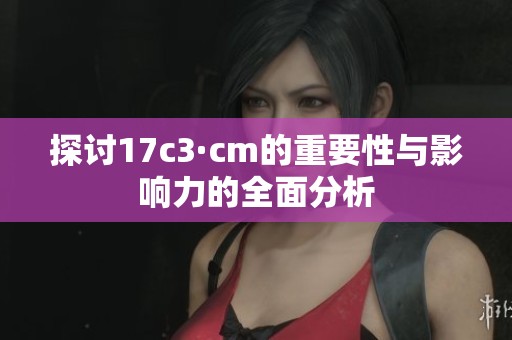 探討17c3·cm的重要性與影響力的全面分析