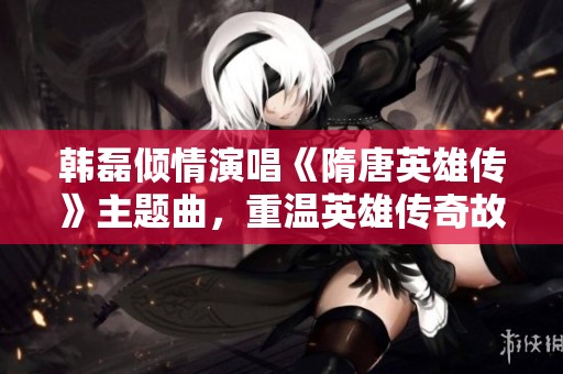 韓磊傾情演唱《隋唐英雄傳》主題曲，重溫英雄傳奇故事