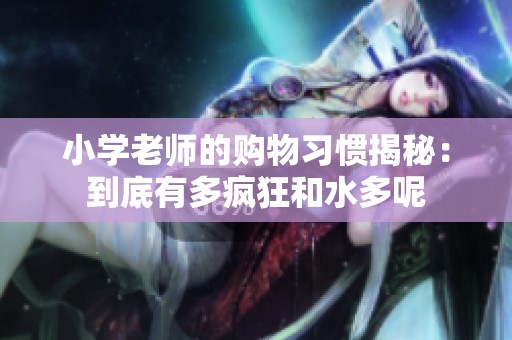 小學老師的購物習慣揭秘：到底有多瘋狂和水多呢