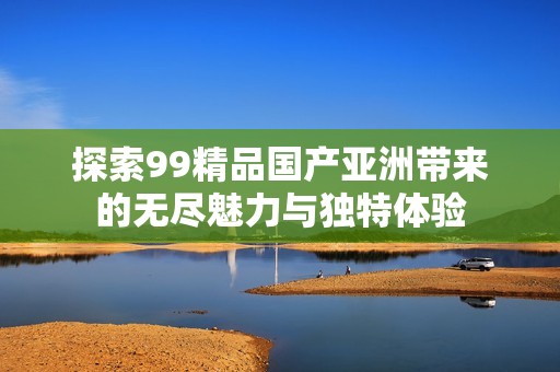 探索99精品國產亞洲帶來的無盡魅力與獨特體驗