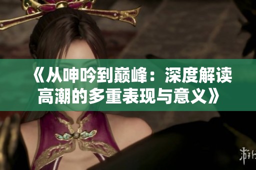 《從呻吟到巔峰：深度解讀高潮的多重表現與意義》