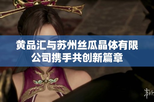黃品匯與蘇州絲瓜晶體有限公司攜手共創新篇章