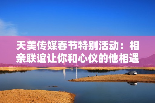 天美傳媒春節(jié)特別活動(dòng)：相親聯(lián)誼讓你和心儀的他相遇
