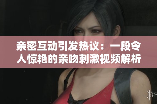 親密互動(dòng)引發(fā)熱議：一段令人驚艷的親吻刺激視頻解析