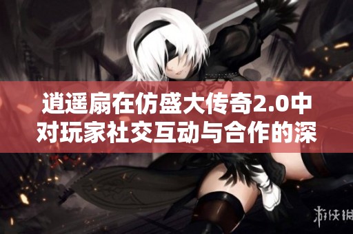 逍遙扇在仿盛大傳奇2.0中對玩家社交互動與合作的深遠影響分析