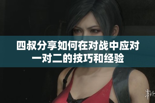 四叔分享如何在對戰中應對一對二的技巧和經驗