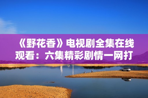 《野花香》電視劇全集在線觀看：六集精彩劇情一網打盡