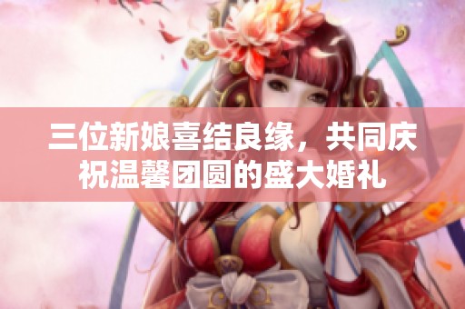 三位新娘喜結(jié)良緣，共同慶祝溫馨團(tuán)圓的盛大婚禮