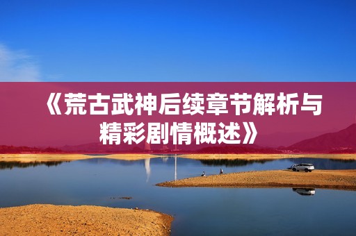 《荒古武神后續(xù)章節(jié)解析與精彩劇情概述》