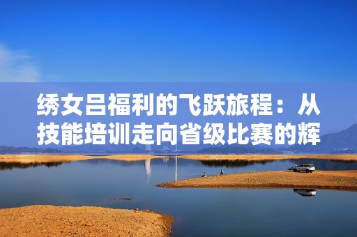 繡女呂福利的飛躍旅程：從技能培訓(xùn)走向省級(jí)比賽的輝煌歷程