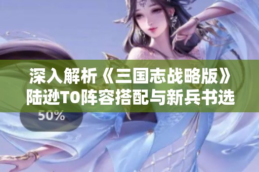 深入解析《三國志戰略版》陸遜T0陣容搭配與新兵書選擇攻略