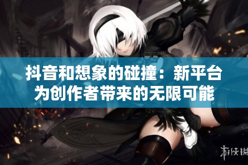 抖音和想象的碰撞：新平臺為創(chuàng)作者帶來的無限可能