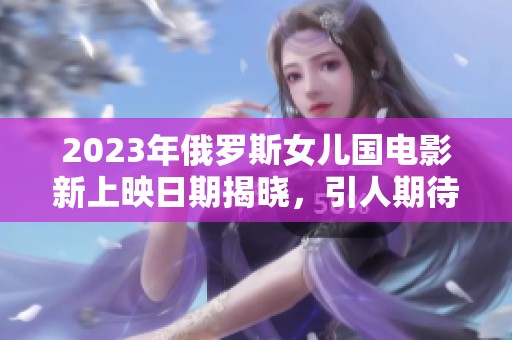 2023年俄羅斯女兒國電影新上映日期揭曉，引人期待