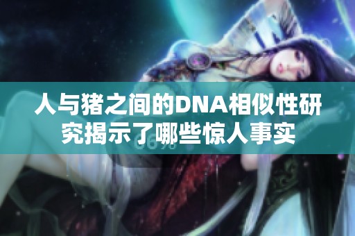 人與豬之間的DNA相似性研究揭示了哪些驚人事實