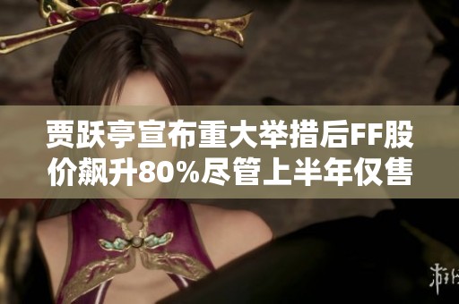 賈躍亭宣布重大舉措后FF股價飆升80%盡管上半年僅售出兩輛車