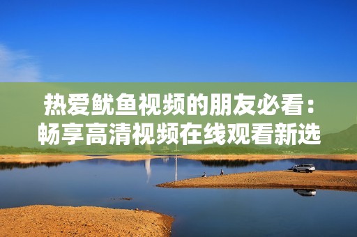 熱愛魷魚視頻的朋友必看：暢享高清視頻在線觀看新選擇