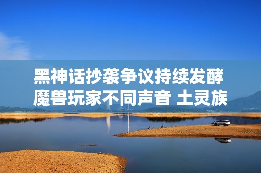黑神話抄襲爭議持續發酵 魔獸玩家不同聲音 土靈族技能增強爐石手游全面改版