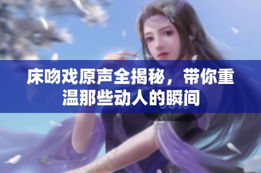 床吻戲原聲全揭秘，帶你重溫那些動人的瞬間