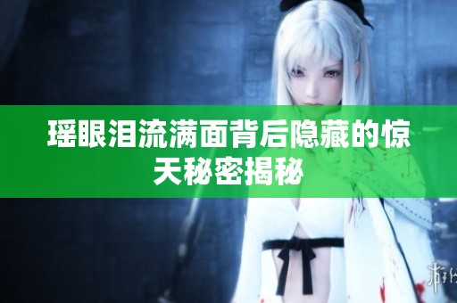 瑤眼淚流滿面背后隱藏的驚天秘密揭秘