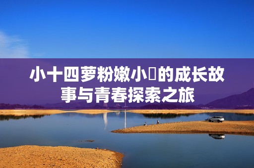 小十四蘿粉嫩小泬的成長故事與青春探索之旅