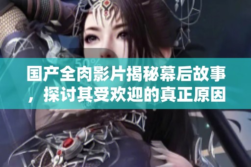 國產全肉影片揭秘幕后故事，探討其受歡迎的真正原因