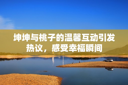 坤坤與桃子的溫馨互動引發熱議，感受幸福瞬間