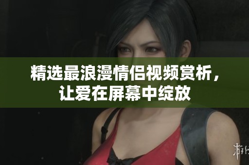 精選最浪漫情侶視頻賞析，讓愛在屏幕中綻放
