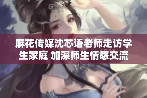 麻花傳媒沈芯語老師走訪學(xué)生家庭 加深師生情感交流