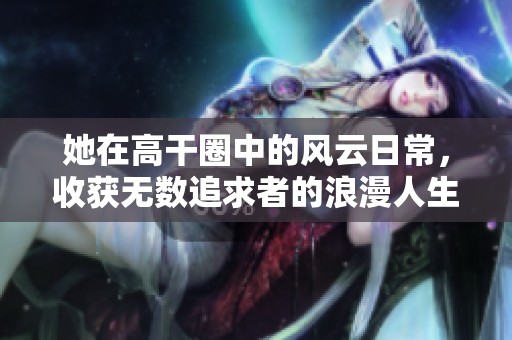 她在高干圈中的風云日常，收獲無數追求者的浪漫人生