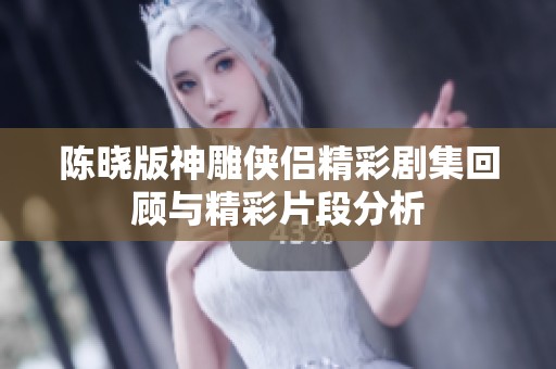 陳曉版神雕俠侶精彩劇集回顧與精彩片段分析