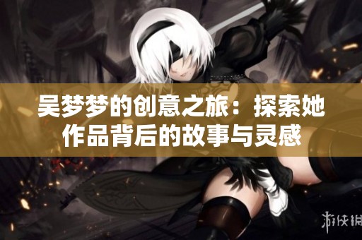 吳夢夢的創意之旅：探索她作品背后的故事與靈感