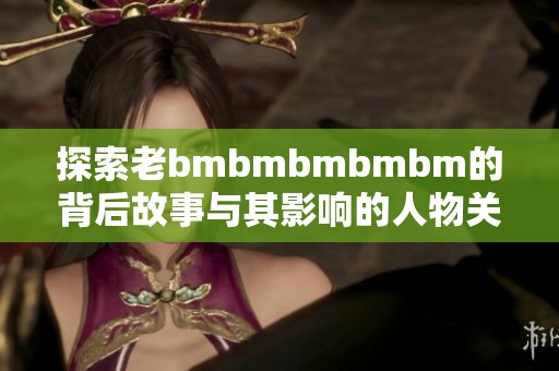 探索老bmbmbmbmbm的背后故事與其影響的人物關系