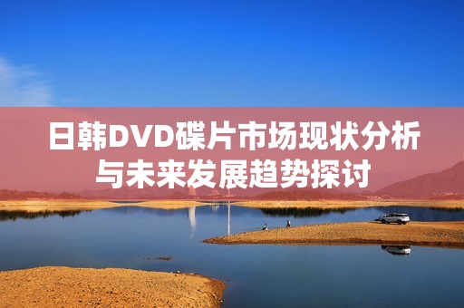 日韓DVD碟片市場現狀分析與未來發展趨勢探討