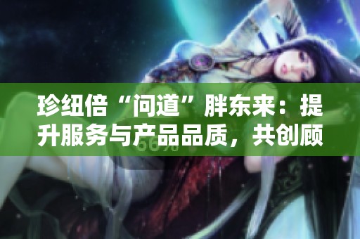 珍紐倍“問道”胖東來：提升服務與產品品質，共創顧客滿意新體驗