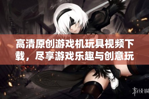 高清原創游戲機玩具視頻下載，盡享游戲樂趣與創意玩法