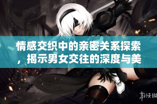 情感交織中的親密關系探索，揭示男女交往的深度與美好