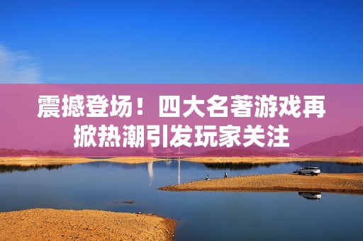震撼登場！四大名著游戲再掀熱潮引發(fā)玩家關(guān)注