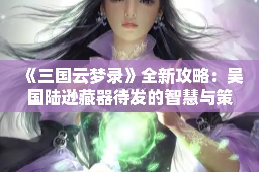 《三國云夢錄》全新攻略：吳國陸遜藏器待發(fā)的智慧與策略
