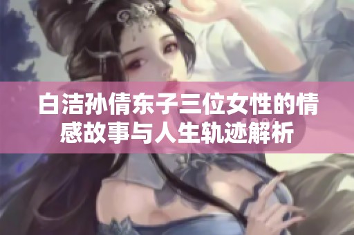 白潔孫倩東子三位女性的情感故事與人生軌跡解析