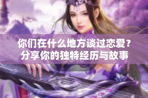 你們在什么地方談過戀愛？分享你的獨特經(jīng)歷與故事