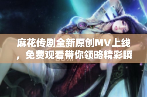 麻花傳劇全新原創MV上線，免費觀看帶你領略精彩瞬間
