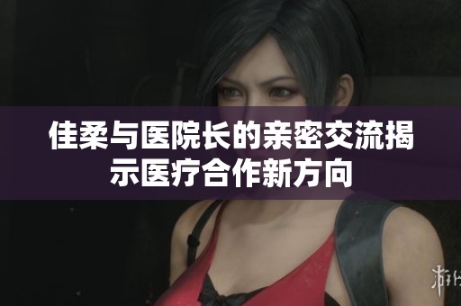 佳柔與醫院長的親密交流揭示醫療合作新方向