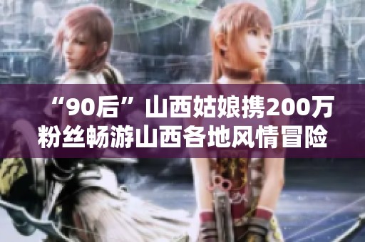 “90后”山西姑娘攜200萬粉絲暢游山西各地風情冒險之旅