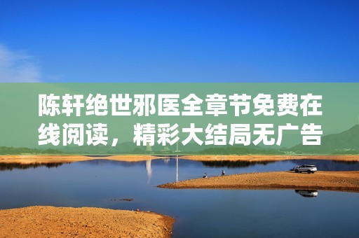 陳軒絕世邪醫全章節免費在線閱讀，精彩大結局無廣告暢享體驗