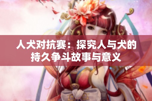 人犬對抗賽：探究人與犬的持久爭斗故事與意義