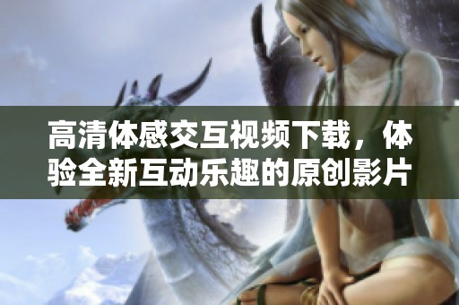 高清體感交互視頻下載，體驗(yàn)全新互動樂趣的原創(chuàng)影片