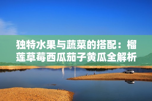 獨(dú)特水果與蔬菜的搭配：榴蓮草莓西瓜茄子黃瓜全解析